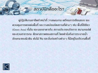 สถาปนิกคืออะไร?
ผู้ปฏิบัติงานอาชีพทาหน้าที่ วางแผนงาน เตรียมการเขียนแบบ และ
ควบคุมการตกแต่งพื้นที่ และวางแปลนจัดสถานที่ต่างๆ เช่น พื้นที่สีเขียว
(Green Area) ทั้งใน และนอกอาคารใน สถานประกอบกิจการ สนามกอล์ฟ
และสวนสาธารณะ ศึกษาสภาพของสถานที่ โดยคานึงถึงการระบายน้า
ลักษณะของผิวดิน ต้นไม้ หิน และสิ่งก่อสร้างต่างๆ ที่มีอยู่ในบริเวณพื้นที่
 