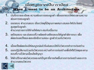 1. บันทึกรายละเอียด ความต้องการของลูกค้า เพื่อออกแบบให้ตรงตามความ
ต้องการของลูกค้า
2. ออกแบบ คานวณแบบ เลือกวัสดุที่มีคุณภาพเหมาะสมและให้ประโยชน์
สูงสุดกับลูกค้า
คานวณรายการใช้จ่ายให้เหมาะสมกับเนื้องาน
3. เตรียมแบบ และส่งแบบที่วาดโดยช่างเขียนแบบให้ลูกค้าพิจารณา เพื่อ
ดัดแปลงแก้ไขและตอบข้อซักถามของ ลูกค้าร่วมกับวิศวกร
4. เมื่อแก้ไขดัดแปลงให้สมบูรณ์แล้วจึงส่งแบบให้กับวิศวกรทาการก่อสร้าง
5. ออกปฏิบัติงานร่วมกับวิศวกรระหว่างทาการก่อสร้างเพื่อให้ใช้วัสดุและตาม
แบบที่วางไว้ตามเงื่อนไขสัญญา
6. ให้คาปรึกษาต่อวิศวกรและแก้ปัญหาที่อาจเกิดขึ้นจากการก่อสร้างและการ
คานวณของวิศวกร
 