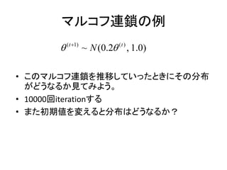 マルコフ連鎖の例
• このマルコフ連鎖を推移していったときにその分布
がどうなるか見てみよう。
• 10000回iterationする
• また初期値を変えると分布はどうなるか？
( 1) ( )
~ (0.2 , 1.0)t t
N 
 
