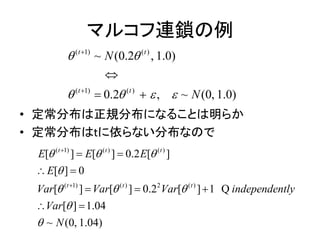 マルコフ連鎖の例
• 定常分布は正規分布になることは明らか
• 定常分布はtに依らない分布なので
( 1) ( )
( 1) ( )
~ (0.2 , 1.0)
0.2 , ~ (0, 1.0)
t t
t t
N
N
 
   



 
( 1) ( ) ( )
( 1) ( ) 2 ( )
[ ] [ ] 0.2 [ ]
[ ] 0
[ ] [ ] 0.2 [ ] 1
[ ] 1.04
~ (0, 1.04)
t t t
t t t
E E E
E
Var Var Var independently
Var
N
  

  




 
 
  
 
Q
 