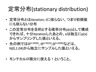 定常分布(stationary distribution)
• 定常分布とはiteration; tに依らない、つまり初期値
にも依らない分布
• この定常分布を目的とする確率分布p(x)として構成
できれば、十分iterationしたあとの、xは独立にp(x)
からサンプリングした値といえる。
• 先の例ではΘ(t=9000), Θ(t=9020),Θ(t=9080)などは、
N(0,1.04)から独立にサンプルした値といえる。
• モンテカルロ積分に使える！ということ。
 