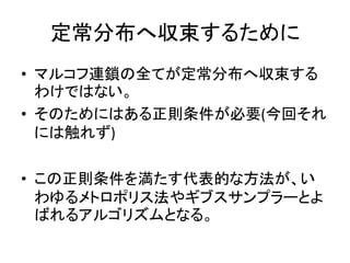 定常分布へ収束するために
• マルコフ連鎖の全てが定常分布へ収束する
わけではない。
• そのためにはある正則条件が必要(今回それ
には触れず)
• この正則条件を満たす代表的な方法が、い
わゆるメトロポリス法やギブスサンプラーとよ
ばれるアルゴリズムとなる。
 