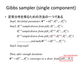 Gibbs sampler (single component)
• 定常分布を得るための方法の一つである
(0) (0) (0) (0)
1 2
( 1) ( ) ( )
1 1 2
( 1) ( 1) ( ) ( )
2 2 1 3
( 1) ( 1) ( 1) ( )
3 3 1 2 4
1. ; ( , ,.., )
2. ( | ,.., )
( | , ,.., )
( | , , .
p
t t t
p
t t t t
p
t t t t
Step Setinitial parameter
Step sampledrawn from p
sampledrawn from p
sampledrawn from p
  
   
    
    

 
  
θ
( )
( 1) ( 1) ( 1)
1
( ) ( ) ( )
1 1
., )
..................., ( ,.., )
3. 2
,
( ,.., ) ( ,.., )
t
p
t t t
p
t t t
p p
and make
Step loop step
Then after enough iterations
converges to a draw from p

 
   
  


θ
θ
Joint distribution
 