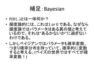 補足：Bayesian
• P(Θ|..)とは一体何か？
• 頻度論的には、これは1 or 0 である。なぜなら
頻度論ではパラメータはある真の値と考えて
いるので、それは”あるかないか”に過ぎない
わけである。
• しかしベイジアンではパラメータも確率変数、
つまり確率分布を持っていて、確率的に変動
すると考える。(ベイズの世界ではすべてが確
率変数！)
 