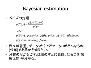 Bayesian estimation
• ベイズの定理
• 我々は普通、データyからパラメータΘがどんなもの
(分布)であるかを知りたい。
• 分布の形が分かればおのずと代表値、ばらつき(信
用区間)が分かる。
( | ) ( )
( | )
( )
,
( | ): , ( ): , ( | ):
( ):
p y p
p y
p y
where
p y posterior p prior p y likelihood
p y normalizing factor
 

  

 