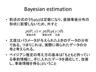 Bayesian estimation
• 前述の式のうちp(y)は定数になり、直接事後分布の
形状に影響しないため、外すと
• 尤度はパラメータが与えられたときのデータの分布
である。つまりこれは、実際に得られたデータの分
布と考えられる。
• ベイジアン推定の考え方の基本は「もともと持ってい
る事前情報に、手に入れたデータを適応して、改善
し、事後情報を得る」ということ
( | ) ( ) ( | )p y p p y  
事後分布 事前分布 尤度
 