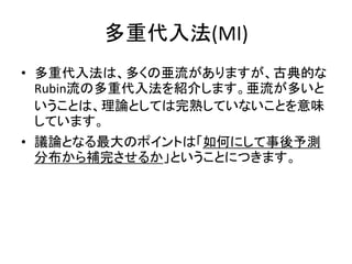 多重代入法(MI)
• 多重代入法は、多くの亜流がありますが、古典的な
Rubin流の多重代入法を紹介します。亜流が多いと
いうことは、理論としては完熟していないことを意味
しています。
• 議論となる最大のポイントは「如何にして事後予測
分布から補完させるか」ということにつきます。
 