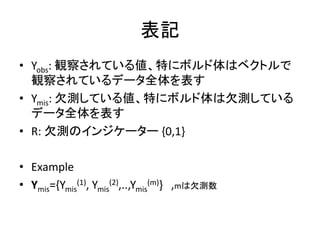表記
• Yobs: 観察されている値、特にボルド体はベクトルで
観察されているデータ全体を表す
• Ymis: 欠測している値、特にボルド体は欠測している
データ全体を表す
• R: 欠測のインジケーター {0,1}
• Example
• Ymis={Ymis
(1), Ymis
(2),..,Ymis
(m)} ,mは欠測数
 