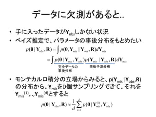データに欠測があると..
• 手に入ったデータがYobsしかない状況
• ベイズ推定で、パラメータの事後分布をもとめたい
• モンテカルロ積分の立場からみると、p(Ymis|Yobs,R)
の分布から、YmisをD個サンプリングできて、それを
Ymis
(1),..,Ymis
(d)とすると
( | , ) ( , | , )
( | , ) ( | , )
obs mis obs mis
mis obs mis obs mis
p p d
p p d




θ Y R θ Y Y R Y
θ Y Y Y Y R Y
完全データの
事後分布
事後予測分布
( )
1
1
( | , ) ( | , )
d
i
obs mis obs
i
p p
d 
 θ Y R θ Y Y
 