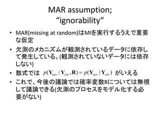 MAR assumption;
“ignorability”
• MAR(missing at random)はMIを実行するうえで重要
な仮定
• 欠測のメカニズムが観測されているデータに依存し
て発生している。(観測されていないデータには依存
しない)
• 数式では がいえる
• これで、今後の議論では確率変数Rについては無視
して議論できる(欠測のプロセスをモデル化する必
要がない)
( | , ) ( | )mis obs mis obsp pY Y R Y Y
 
