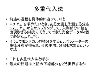 多重代入法
• 前述の過程を具体的に追っていくと
• P(Θ|Yobs)を求めたいとき、ある欠測を予測する分布
p(Ymis|Yobs)からサンプリングして、欠測部分に値を
出現させる(補完)。そうしてできた完全データがd個
できる(Yobs, Ymis
(d))。
• そうしてモンテカルロ積分をすると、パラメーターの
事後分布が得られ、その平均、分散も求まるという
寸法
• これを多重代入法と呼ぶ
• 最大の問題は上記の下線部分をどう実行するか
 