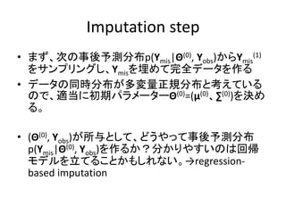 Imputation step
• まず、次の事後予測分布p(Ymis|Θ(0), Yobs)からYmis
(1)
をサンプリングし、Ymisを埋めて完全データを作る
• データの同時分布が多変量正規分布と考えている
ので、適当に初期パラメーターΘ(0)=(μ(0)、∑(0))を決め
る。
• (Θ(0), Yobs)が所与として、どうやって事後予測分布
p(Ymis|Θ(0), Yobs)を作るか？分かりやすいのは回帰
モデルを立てることかもしれない。→regression-
based imputation
 