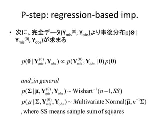 P-step: regression-based imp.
• 次に、完全データ(Ymis
(0), Yobs)より事後分布p(Θ|
Ymis
(0), Yobs)が求まる
(0) (0)
(0) 1
(0) 1
( | , ) ( , | ) ( )
,
( | , , ) ~ Wishart ( 1, )
( | , , ) ~ ultivariate Normal( , )
,where SS means sample sumof squares
mis obs mis obs
mis obs
mis obs
p p p
and in general
p n SS
p M n




θ Y Y Y Y θ θ
Σ μ Y Y
Σ Y Y μ Σ
 