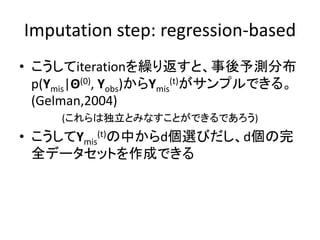 Imputation step: regression-based
• こうしてiterationを繰り返すと、事後予測分布
p(Ymis|Θ(0), Yobs)からYmis
(t)がサンプルできる。
(Gelman,2004)
(これらは独立とみなすことができるであろう)
• こうしてYmis
(t)の中からd個選びだし、d個の完
全データセットを作成できる
 