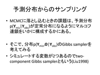 予測分布からのサンプリング
• MCMCに落とし込むときの課題は、予測分布
p(Ymis|Yobs)が定常分布になるようにマルコフ
連鎖をいかに構成するかにある。
• そこで、分布p(Ymis,Θ|Yobs)のGibbs samplerを
考えてみる
• シミュレートする変数が2つあるのでtwo-
component Gibbs samplerともいう(Liu1998)
 