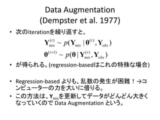 Data Augmentation
(Dempster et al. 1977)
• 次のiterationを繰り返すと、
• が得られる。(regression-basedはこれの特殊な場合)
• Regression-based よりも、乱数の発生が困難！→コ
ンピューターの力を大いに借りる。
• この方法は、Ymisを更新してデータがどんどん大きく
なっていくので Data Augmentation という。
( ) ( )
( 1) ( )
~ ( | , )
~ ( | , )
t t
mis mis obs
t t
mis obs
p
p
Y Y θ Y
θ θ Y Y
 