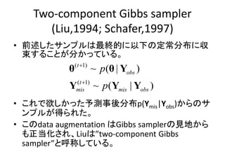 Two-component Gibbs sampler
(Liu,1994; Schafer,1997)
• 前述したサンプルは最終的に以下の定常分布に収
束することが分かっている。
• これで欲しかった予測事後分布p(Ymis|Yobs)からのサ
ンプルが得られた。
• このdata augmentation はGibbs samplerの見地から
も正当化され、Liuは”two-component Gibbs
sampler”と呼称している。
( 1)
( 1)
~ ( | )
~ ( | )
t
obs
t
mis mis obs
p
p


θ θ Y
Y Y Y
 