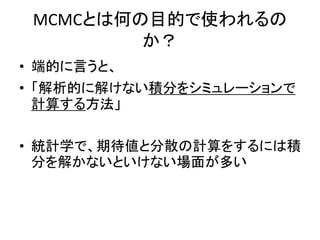 MCMCとは何の目的で使われるの
か？
• 端的に言うと、
• 「解析的に解けない積分をシミュレーションで
計算する方法」
• 統計学で、期待値と分散の計算をするには積
分を解かないといけない場面が多い
 