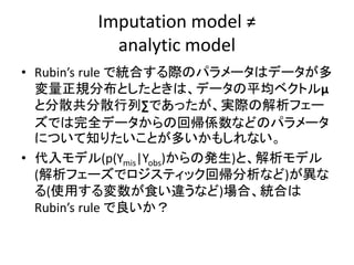 Imputation model ≠
analytic model
• Rubin’s rule で統合する際のパラメータはデータが多
変量正規分布としたときは、データの平均ベクトルμ
と分散共分散行列∑であったが、実際の解析フェー
ズでは完全データからの回帰係数などのパラメータ
について知りたいことが多いかもしれない。
• 代入モデル(p(Ymis|Yobs)からの発生)と、解析モデル
(解析フェーズでロジスティック回帰分析など)が異な
る(使用する変数が食い違うなど)場合、統合は
Rubin’s rule で良いか？
 