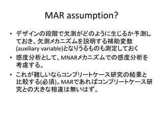 MAR assumption?
• デザインの段階で欠測がどのように生じるか予測し
ておき、欠測メカニズムを説明する補助変数
(auxiliary variable)となりうるものも測定しておく
• 感度分析として、MNARメカニズムでの感度分析を
考慮する。
• これが難しいならコンプリートケース研究の結果と
比較する(必須)。MARであればコンプリートケース研
究との大きな相違は無いはず。
 