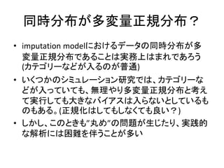 同時分布が多変量正規分布？
• imputation modelにおけるデータの同時分布が多
変量正規分布であることは実務上はまれであろう
(カテゴリーなどが入るのが普通)
• いくつかのシミュレーション研究では、カテゴリーな
どが入っていても、無理やり多変量正規分布と考え
て実行しても大きなバイアスは入らないとしているも
のもある。(正規化はしてもしなくても良い？)
• しかし、このときも”丸め”の問題が生じたり、実践的
な解析には困難を伴うことが多い
 