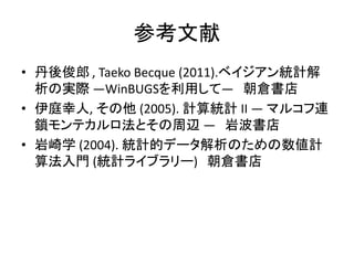 参考文献
• 丹後俊郎 , Taeko Becque (2011).ベイジアン統計解
析の実際 ―WinBUGSを利用して― 朝倉書店
• 伊庭幸人, その他 (2005). 計算統計 II ― マルコフ連
鎖モンテカルロ法とその周辺 ― 岩波書店
• 岩崎学 (2004). 統計的データ解析のための数値計
算法入門 (統計ライブラリー) 朝倉書店
 