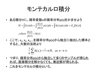 モンテカルロ積分
• ある積分Hに、確率変数xの確率分布p(x)をかませよう
• ここで、x1, x2, x3,…を確率分布p(x)から独立に抽出した標本と
すると、大数の法則より
• つまり、確率分布p(x)から独立して多くのサンプルが得られ
れば、直接積分を解かなくても、漸近解が得られる。
• これをモンテカルロ積分という。
( )
( ) ( ) ( ) ( ) [ ( )]
( )
( )
, ( )
( )
p
k x
H k x dx p x dx h x p x dx E h x
p x
k x
where h x
p x
   

  
1
1
( ) ,
n
F
i
i
h x H as n
n 
  
 