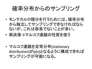 確率分布からのサンプリング
• モンテカルロ積分を行うためには、確率分布
から独立してサンプリングできなければなら
ないが、これは容易でないことが多い。
• 解決策→マルコフ連鎖の性質を使う
• マルコフ連鎖を定常分布(stationary
distribution)がp(x)となるように構成できれば
サンプリングが可能になる。
 