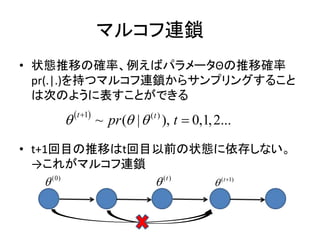 マルコフ連鎖
• 状態推移の確率、例えばパラメータΘの推移確率
pr(.|.)を持つマルコフ連鎖からサンプリングすること
は次のように表すことができる
• t+1回目の推移はt回目以前の状態に依存しない。
→これがマルコフ連鎖
 1 ( )
~ ( | ), 0,1,2...
t t
pr t  

(0)
 ( )t
 ( 1)t
 
 