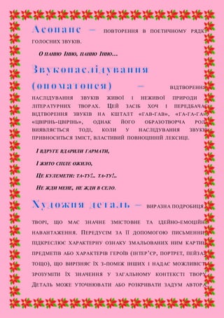 ПОВТОРЕННЯ В ПОЕТИЧНОМУ РЯДКУ
ГОЛОСНИХ ЗВУКІВ.
О ПАННО ІННО, ПАННО ІННО…
ВІДТВОРЕННЯ,
НАСЛІДУВАННЯ ЗВУКІВ ЖИВОЇ І НЕЖИВОЇ ПРИРОДИ У
ЛІТЕРАТУРНИХ ТВОРАХ. ЦЕЙ ЗАСІБ ХОЧ І ПЕРЕДБАЧАЄ
ВІДТВОРЕННЯ ЗВУКІВ НА КШТАЛТ «ГАВ-ГАВ», «ГА-ГА-ГА»,
«ЦВІРІНЬ-ЦВІРІНЬ», ОДНАК ЙОГО ОБРАЗОТВОРЧА РОЛЬ
ВИЯВЛЯЄТЬСЯ ТОДІ, КОЛИ У НАСЛІДУВАННЯ ЗВУКІВ
ПРИВНОСИТЬСЯ ЗМІСТ, ВЛАСТИВИЙ ПОВНОЦІННІЙ ЛЕКСИЦІ.
І ВДРУГЕ ВДАРИЛИ ГАРМАТИ,
І ЖИТО СПІЛЕ ОЖИЛО,
ЦЕ КУЛЕМЕТИ: ТА-ТУ!.. ТА-ТУ!..
НЕ ЖДИ МЕНЕ, НЕ ЖДИ В СЕЛО.
ВИРАЗНА ПОДРОБИЦЯ У
ТВОРІ, ЩО МАЄ ЗНАЧНЕ ЗМІСТОВНЕ ТА ІДЕЙНО-ЕМОЦІЙНЕ
НАВАНТАЖЕННЯ. ПЕРЕДУСІМ ЗА ЇЇ ДОПОМОГОЮ ПИСЬМЕННИК
ПІДКРЕСЛЮЄ ХАРАКТЕРНУ ОЗНАКУ ЗМАЛЬОВАНИХ НИМ КАРТИН,
ПРЕДМЕТІВ АБО ХАРАКТЕРІВ ГЕРОЇВ (ІНТЕР’ЄР, ПОРТРЕТ, ПЕЙЗАЖ
ТОЩО), ЩО ВИРІЗНЯЄ ЇХ З-ПОМІЖ ІНШИХ І НАДАЄ МОЖЛИВІСТЬ
ЗРОЗУМІТИ ЇХ ЗНАЧЕННЯ У ЗАГАЛЬНОМУ КОНТЕКСТІ ТВОРУ.
ДЕТАЛЬ МОЖЕ УТОЧНЮВАТИ АБО РОЗКРИВАТИ ЗАДУМ АВТОРА,
 
