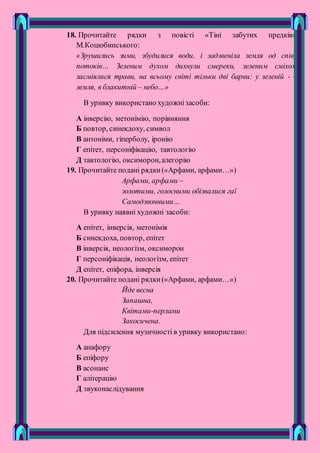 18. Прочитайте рядки з повісті «Тіні забутих предків»
М.Коцюбинського:
«Зрушились зими, збудилися води, і задзвеніла земля од співу
потоків… Зеленим духом дихнули смереки, зеленим сміхом
засміялися трави, на всьому світі тільки дві барви: у зеленій - –
земля, в блакитній – небо…»
В уривку використано художнізасоби:
А інверсію, метонімію, порівняння
Б повтор, синекдоху, символ
В антоніми, гіперболу, іронію
Г епітет, персоніфікацію, тавтологію
Д тавтологію, оксиморон,алегорію
19. Прочитайте подані рядки(«Арфами, арфами…»)
Арфами, арфами –
золотими, голосними обізвалися гаї
Самодзвонними…
В уривку наявні художні засоби:
А епітет, інверсія, метонімія
Б синекдоха, повтор, епітет
В інверсія, неологізм, оксиморон
Г персоніфікація, неологізм, епітет
Д епітет, епіфора, інверсія
20. Прочитайте подані рядки(«Арфами, арфами…»)
Йде весна
Запашна,
Квітами-перлами
Закосичена.
Для підсилення музичності в уривку використано:
А анафору
Б епіфору
В асонанс
Г алітерацію
Д звуконаслідування
 