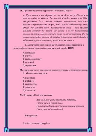 29. Прочитайте поданий уривок(«ЗачарованаДесна»)
«…Кров лилася з них відрами, казанами. Вони то розбігалися, то
кидались один на одного…Розлючений Самійло кидався на діда, і
прохрамлював його живіт наскрізь величезними кидальними
вилами, і притискав до стерні, мов Георгій Побідоносець змія…
Однак дід устигав якось розмахнутися знизу і так хряснуть
Самійла сокирою по лисині, що голова в нього розвалювалася
надвоє, як кавун… Полум'яний дід довго не міг прочахнути. Він був
пристрасний воїн і випивав після бійки добрий глек холодної води, не
забуваючи перехрестити водуперед тим, як пить.»
Романтичного змалювання автор досягає, використовуючив
описінафантазованої сцени всі названі художні засоби, КРІМ
А гіперболи
Б епітета
В старослов'янізму
Г метонімії
Д порівняння
30. Повтор останніх двох рядків кожного куплету «Пісні про рушник»
А. Малишка називається
А анафорою
Б епіфорою
В тавтологією
Г рефреном
Д асонансом
31. В уривку «Пісні про рушник»
Хай на ньому цвіте росяниста доріжка,
І зелені луги, й солов'їні гаї,
І твоя незрадлива материнська ласкава усмішка,
І засмучені очі хороші твої.
Використані:
А епітет, асонанс, гіпербола
 