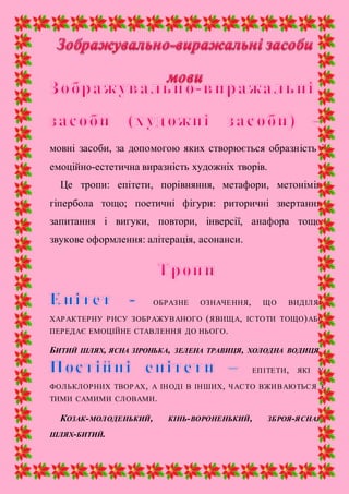 мовні засоби, за допомогою яких створюється образність і
емоційно-естетична виразність художніх творів.
Це тропи: епітети, порівняння, метафори, метонімія,
гіпербола тощо; поетичні фігури: риторичні звертання,
запитання і вигуки, повтори, інверсії, анафора тощо;
звукове оформлення: алітерація, асонанси.
ОБРАЗНЕ ОЗНАЧЕННЯ, ЩО ВИДІЛЯЄ
ХАРАКТЕРНУ РИСУ ЗОБРАЖУВАНОГО (ЯВИЩА, ІСТОТИ ТОЩО)АБО
ПЕРЕДАЄ ЕМОЦІЙНЕ СТАВЛЕННЯ ДО НЬОГО.
БИТИЙ ШЛЯХ, ЯСНА ЗІРОНЬКА, ЗЕЛЕНА ТРАВИЦЯ, ХОЛОДНА ВОДИЦЯ.
ЕПІТЕТИ, ЯКІ У
ФОЛЬКЛОРНИХ ТВОРАХ, А ІНОДІ В ІНШИХ, ЧАСТО ВЖИВАЮТЬСЯ З
ТИМИ САМИМИ СЛОВАМИ.
КОЗАК-МОЛОДЕНЬКИЙ, КІНЬ-ВОРОНЕНЬКИЙ, ЗБРОЯ-ЯСНАЯ,
ШЛЯХ-БИТИЙ.
 