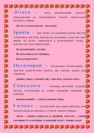 ТРОП, ПРОТИЛЕЖНИЙ ГІПЕРБОЛІ,
ПОБУДОВАНИЙ НА ПРИМЕНШЕННІ ОЗНАКИ ОПИСУВАНОГО
ПРЕДМЕТА, ЯВИЩА.
ДО СЕЛА РУКОЮ ПОДАТИ – НЕДАЛЕКО.
ВИД ТРОПА, ДЕ ЗОВНІШНЯ ФОРМА ВИСЛОВУ
СУПЕРЕЧИТЬ ЗМІСТОВІ, ПРИХОВАНА НАСМІШКА, КОЛИ ПРО ЯКЕСЬ
ЯВИЩЕ ЧИ ОСОБУ ГОВОРИТЬСЯ В ПОЗИТИВНОМУ ПЛАНІ, А
МАЄТЬСЯ НА УВАЗІ ЗОВСІМ ІНШЕ.
ОД МОЛДОВАНИНА ДО ФІНА
НА ВСІХ ЯЗИКАХ ВСЕ МОВЧИТЬ,
БО БЛАГОДЕНСТВУЄ!
ПОЄДНАННЯ ПРОТИЛЕЖНИХ ЗА
ЗМІСТОМ, КОНТРАСТНИХ ПОНЯТЬ, ЩО СПІЛЬНО ДАЮТЬ НОВЕ
УЯВЛЕННЯ.
ДЗВІНКА ТИША, ГАРЯЧИЙ СНІГ, РАБИ ВОЛІ, СОЛОДКА МУКА.
РІЗНОВИД МЕТОНІМІЇ: ХУДОЖНІЙ
ВИСЛІВ, ЗАСНОВАНИЙ НА ЗАМІНІ МНОЖИНИ ОДНИНОЮ ЧИ
НАВПАКИ.
БЕРЕЖИ КОПІЙКУ – ЗАМІСТЬ БЕРЕЖИ ГРОШІ.
ПРЕДМЕТНИЙ АБО СЛОВЕСНИЙ ЗНАК, ЯКИЙ
ОПОСЕРЕДКОВАНО ВИРАЖАЄ СУТНІСТЬ ПЕВНОГО ЯВИЩА.
ЛОТОС – СИМВОЛ БОЖЕСТВА В ІНДІЙЦІВ, ХЛІБ-СІЛЬ – СИМВОЛ
ГОСТИННОСТІ В УКРАЇНЦІВ, БЛАКИТНИЙ КОЛІР – СИМВОЛ НАДІЇ.
 