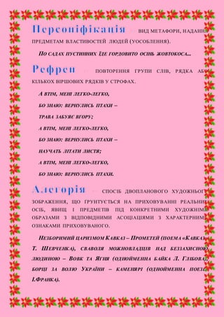 ВИД МЕТАФОРИ, НАДАННЯ
ПРЕДМЕТАМ ВЛАСТИВОСТЕЙ ЛЮДЕЙ (УОСОБЛЕННЯ).
ПО САДАХ ПУСТИННИХ ЇДЕ ГОРДОВИТО ОСІНЬ ЖОВТОКОСА...
ПОВТОРЕННЯ ГРУПИ СЛІВ, РЯДКА АБО
КІЛЬКОХ ВІРШОВИХ РЯДКІВ У СТРОФАХ.
А ВТІМ, МЕНІ ЛЕГКО-ЛЕГКО,
БО ЗНАЮ: ВЕРНУЛИСЬ ПТАХИ –
ТРАВА ЗАБУЯЄ ВГОРУ;
А ВТІМ, МЕНІ ЛЕГКО-ЛЕГКО,
БО ЗНАЮ: ВЕРНУЛИСЬ ПТАХИ –
НАУЧАТЬ ЛІТАТИ ЛИСТЯ;
А ВТІМ, МЕНІ ЛЕГКО-ЛЕГКО,
БО ЗНАЮ: ВЕРНУЛИСЬ ПТАХИ.
СПОСІБ ДВОПЛАНОВОГО ХУДОЖНЬОГО
ЗОБРАЖЕННЯ, ЩО ҐРУНТУЄТЬСЯ НА ПРИХОВУВАННІ РЕАЛЬНИХ
ОСІБ, ЯВИЩ І ПРЕДМЕТІВ ПІД КОНКРЕТНИМИ ХУДОЖНІМИ
ОБРАЗАМИ З ВІДПОВІДНИМИ АСОЦІАЦІЯМИ З ХАРАКТЕРНИМИ
ОЗНАКАМИ ПРИХОВУВАНОГО.
НЕЗБОРИМИЙ ЦАРИЗМОМ КАВКАЗ – ПРОМЕТЕЙ (ПОЕМА «КАВКАЗ»
Т. ШЕВЧЕНКА), СВАВОЛЯ МОЖНОВЛАДЦІВ НАД БЕЗЗАХИСНОЮ
ЛЮДИНОЮ – ВОВК ТА ЯГНЯ (ОДНОЙМЕННА БАЙКА Л. ГЛІБОВА),
БОРЦІ ЗА ВОЛЮ УКРАЇНИ – КАМЕНЯРІ (ОДНОЙМЕННА ПОЕЗІЯ
І.ФРАНКА).
 
