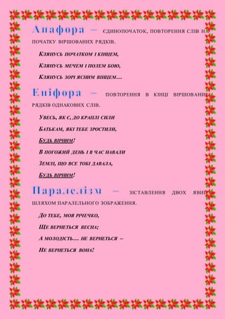 ЄДИНОПОЧАТОК, ПОВТОРЕННЯ СЛІВ НА
ПОЧАТКУ ВІРШОВАНИХ РЯДКІВ.
КЛЯНУСЬ ПОЧАТКОМ І КІНЦЕМ,
КЛЯНУСЬ МЕЧЕМ І ПОЛЕМ БОЮ,
КЛЯНУСЬ ЗОРІ ЯСНИМ ВІНЦЕМ…
ПОВТОРЕННЯ В КІНЦІ ВІРШОВАНИХ
РЯДКІВ ОДНАКОВИХ СЛІВ.
УВЕСЬ, ЯК Є, ДО КРАПЛІ СИЛИ
БАТЬКАМ, ЯКІ ТЕБЕ ЗРОСТИЛИ,
БУДЬ ВІРНИМ!
В ПОГОЖИЙ ДЕНЬ І В ЧАС НАВАЛИ
ЗЕМЛІ, ЩО ВСЕ ТОБІ ДАВАЛА,
БУДЬ ВІРНИМ!
ЗІСТАВЛЕННЯ ДВОХ ЯВИЩ
ШЛЯХОМ ПАРАЛЕЛЬНОГО ЗОБРАЖЕННЯ.
ДО ТЕБЕ, МОЯ РІЧЕЧКО,
ЩЕ ВЕРНЕТЬСЯ ВЕСНА;
А МОЛОДІСТЬ… НЕ ВЕРНЕТЬСЯ –
НЕ ВЕРНЕТЬСЯ ВОНА!
 