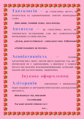 ЦЕ СТИЛІСТИЧНА ФІГУР А, ЩО
ҐРУНТУЄТЬСЯ НА ОДНОКОРЕНЕВОМУ ПОВТОРІ ПОПЕРЕДНЬОГО
СЛОВА.
ДИВО ДИВНЕ, ТЕМНИЦЯ ТЕМНА, ТЬМА-ТЬМУЩА.
ЦЕ СТИЛІСТИЧНА ФІГУРА, ЯКА
УТВОРЮЄТЬСЯ ЗІСТАВЛЕННЯМ СЛІВ АБО СЛОВОСПОЛУЧЕНЬ,
ПРОТИЛЕЖНИХ ЗА СВОЇМ ЗМІСТОМ.
«ДУМАВ, ДОЛЯ ЗУСТРІНЕТЬСЯ – СПІТКАЛОСЯ ГОРЕ» Т.ШЕВЧЕНКО
«СИТИЙ ГОЛОДНОГО НЕ РОЗУМІЄ».
ХУДОЖНЯ
ХАРАКТЕРИСТИКА ТВОРУ, ОБРАЗИ ЯКОГО ПІДІБРАНО ТАК, ЩО ЇХ
ПРОЧИТАННЯ НЕ Є ОДНОЗНАЧНИМ, А ВИКЛИКАЄ У КОЖНОГО
ЧИТАЧА РЯД ВЛАСНИХ ВЗАЄМОДОПОВНЮВАНИХ АСОЦІАЦІЙ, ЩО
РОБЛЯТЬ ТВІР БАГАТОГРАННИМ, «ВІДКРИТИМ».
ПОВТОРЕННЯ У ВІРШОВАНОМУ
РЯДКУ ПОДІБНИХ ЗА ЗВУЧАННЯМ ПРИГОЛОСНИХ ДЛЯ ПІДСИЛЕННЯ
ВИРАЗНОСТІ.
МОВ ВОДОПАДУ РЕВ, МОВ БИТВИ
ГУК КРИВАВИЙ,
ТАК НАШІ МОЛОТИ ГРИМІЛИ РАЗ У
РАЗ…
 