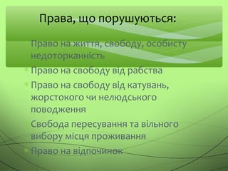 ∗ Право на життя, свободу, особисту
недоторканність
∗ Право на свободу від рабства
∗ Право на свободу від катувань,
жорстокого чи нелюдського
поводження
∗ Свобода пересування та вільного
вибору місця проживання
∗ Право на відпочинок
Права, що порушуються:
 