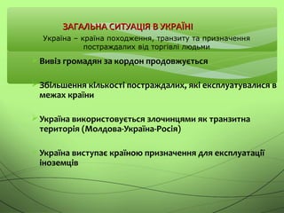 ЗАГАЛЬНА СИТУАЦІЯ В УКРАЇНІЗАГАЛЬНА СИТУАЦІЯ В УКРАЇНІ
Вивіз громадян за кордон продовжується
Збільшення кількості постраждалих, які експлуатувалися в
межах країни
Україна використовується злочинцями як транзитна
територія (Молдова-Україна-Росія)
Україна виступає країною призначення для експлуатації
іноземців
Україна – країна походження, транзиту та призначення
постраждалих від торгівлі людьми
 