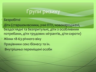 Групи ризику
∗ Безробітні
∗ Діти (старшокласники, учні ПТУ, новонароджені,
бездоглядні та безпритульні, діти з особливими
потребами, діти трудових мігрантів, діти-сироти)
∗ Жінки 18-63-річного віку
∗ Працівники секс-бізнесу та ін.
∗ Внутрішньо переміщені особи
 