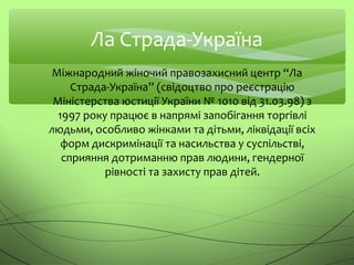 Ла Страда-Україна
Міжнародний жіночий правозахисний центр “Ла
Страда-Україна” (свідоцтво про реєстрацію
Міністерства юстиції України № 1010 від 31.03.98) з
1997 року працює в напрямі запобігання торгівлі
людьми, особливо жінками та дітьми, ліквідації всіх
форм дискримінації та насильства у суспільстві,
сприяння дотриманню прав людини, гендерної
рівності та захисту прав дітей.
 