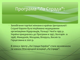 Програма "Ла Страда":
∗ Запобігання торгівлі жінками в країнах Центральної і
Східної Європи була ініційована неурядовими
організаціями Нідерландів, Польщі і Чехії в 1995 р.
Україна приєдналась до Програми в 1997, Болгарія - в
1998, Македонія, Молдова, Білорусь, Боснія та
Герцеговина в 2001 р.
В 2004 р. Центр „Ла Страда-Україна” стала засновником
та членом Міжнародної асоціації „Ла Страда”.
 