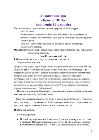 2
Дидактична гра
«Крок до ЗНО»
(для учнів 11-х класів)
Мета:навчальна - узагальнити знання з української літератури
19–20 століть;
розвиваюча - розвивати вміння стисло і правильно відповідати на
питання; логічно висловлювати свої думки, активізувати довготривалу
пам'ять учнів.
виховна - виховувати цікавість до вивчення творів літератури,
повагу до товаришів.
Обладнання:комп’ютер, презентація, схеми зашифрованих слів, схема-сітка
з номерами запитань.
Перебіг дидактичної гри
І. Організація класу до уроку, оголошення теми і мети.
Вступне слово вчителя.
Доброгодня, дорогідрузі! Щиро вітаю всіх учасників на інтелектуальній грі
«Крокдо ЗНО». Безперечно, коженіз присутніх знає, що література - це
мистецтво слова, а слово – це найголовніший засіб спілкування і вираження
думок. Сьогодніви зможетепоказати не тільки знання з української
літератури, але й уміння міркувати, зіставляти, знаходити вихід із складних
ситуацій. Нехай під час змагання пануватимуть кмітливість, наполегливість,
впевненість, довіра та повага один до одного. Усіці складовідопоможуть
отримати вам перемогу. Хай щастить!
Кількість отриманих балів підрахує спеціальна лічильна комісія, до складу
якої входять вчителі української мови.
Наша гра відбуватиметься у три тури. У першому, відбірковому, гратимуть
усі учні класу, і за кількістю балів шестеро найкращих переходять до
наступних турів, за якими й визначиться переможець гри.
ІІ. Основна частина.
І тур. Відбірковий.
 Перший тур вирішальний. Адже лише 6 учасників можуть надалі грати
в півфіналі. Нагадую правила першого туру. 22 обов’язковихпитання.
Кожна правильна відповідь – 1 бал. Хто отримаєнайбільшу кількість
 