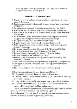 3
балів, той продовжить гру у півфіналі.. Нагадую, що після цього
конкурсузалишиться лише 6 гравців.
Питання для відбіркового туру:
1. Слова «Томуродуне буде переводу, де браття милують згоду» взятіз
твору («Вершники»)
2. Разом з однодумцямиМ.Хвильовий створив літературну організацію?
(ВАПЛІТЕ).
3. Чи належать колисковіпісні до календарно-обрядовоїпоезії?(Ні)
4. В якому місті Т.Г.Шевченка викупили з кріпацтва? (У Петербурзі)
5. Про які події йдеться у творі «Слово про похід Ігорів»? (Про боротьбуз
половцями)
6. Як називали в Україні мандрівних співців, що в супроводімузичних
інструментів виконували народнопісеннітвори? (Кобзарі)
7. Ім’я фарбованого Лисаз казки І.Франка? (Микита)
8. Перший рядокгімну України («Ще не вмерла України…»)
9. Який народнийінструмент називали «душею українськихнародних
співців»? (Бандуру)
10.Як називається найвідоміша збірка поезій Т.Г.Шевченка? (Кобзар)
11.Куди було перепоховане тіло Т.Г.Шевченка? (В Канев)
12.Назвіть дату народження Т.Г.Шевченка. (9 березня 1814р.)
13.Назвіть дату смерті поета.(10 березня 1861р.)
14.Невеликий за обсягом віршованої формиалегоричногозмісту твір
називається?(Байка)
15.Хто є основоположником новоїукраїнськоїлітератури? (Котляревський)
16.За жанром «Енеїда» І. Котляревського — це (бурлескно-травестійна
поема)
17.Ідея «сродної праці» є провідноюу творчості(Сковороди)
18.Яке справжнє прізвище Миколи Хвильового (Фітільов)
19. Справжнє прізвище Панаса Мирного...(Рудченко)
20. Поезія І. Франка « Чого являєшся мені у сні? » належить до жанру
(Інтимної) лірики...
21. Твір «Я (Романтика)» М. Хвильовий присвятив... Цвітові яблуні.
22. Комедія «Мина Мазайло» М. Куліша ідейно спрямована з тво-
ром... І. Карпенка-Карого «Мартин Боруля».
Після підрахунку набраних балів у відбірковому турі, лічильна комісія
оголошує шістьох учасників, які переходять до першого.
Умови 2 раунду. Пропонується 12 запитань. Кожнезапитання має чотири
варіанти відповідей, вибратиж треба одну, правильну
 