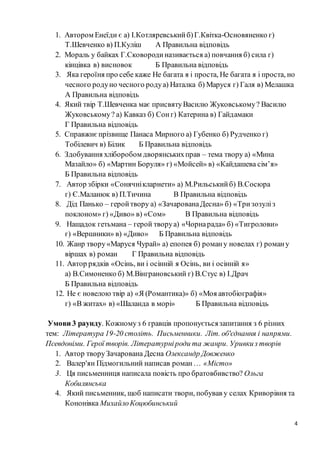 4
1. Автором Енеїди є а) І.Котляревськийб)Г.Квітка-Основяненко г)
Т.Шевченко в) П.Куліш А Правильна відповідь
2. Мораль у байках Г.Сковородиназивається а) повчання б) сила г)
кінцівка в) висновок Б Правильна відповідь
3. Яка героїня про себе каже Не багата я і проста, Не багата я і проста, но
чесного родуно чесного родуа) Наталка б) Маруся г) Галя в) Мелашка
А Правильна відповідь
4. Який твір Т.Шевченка має присвятуВасилю Жуковському? Василю
Жуковському? а) Кавказ б) Сонг) Катерина в) Гайдамаки
Г Правильна відповідь
5. Справжнєпрізвище Панаса Мирного а) Губенко б) Рудченко г)
Тобілевич в) Білик Б Правильна відповідь
6. Здобування хліборобом дворянськихправ – тема твору а) «Мина
Мазайло» б) «Мартин Боруля» г) «Мойсей» в) «Кайдашева сім’я»
Б Правильна відповідь
7. Автор збірки «Сонячнікларнети» а) М.Рильськийб) В.Сосюра
г) Є.Маланюк в) П.Тичина В Правильна відповідь
8. Дід Панько – геройтвору а) «ЗачарованаДесна» б) «Тризозуліз
поклоном» г) «Диво» в) «Сом» В Правильна відповідь
9. Нащадок гетьмана – герой творуа) «Чорнарада» б) «Тигролови»
г) «Вершники» в) «Диво» Б Правильна відповідь
10. Жанр твору«Маруся Чурай» а) епопея б) роману новелах г) роману
віршах в) роман Г Правильна відповідь
11. Автор рядків «Осінь, ви і осінній я Осінь, ви і осінній я»
а) В.Симоненко б) М.Вінграновський г) В.Стус в) І.Драч
Б Правильна відповідь
12. Не є новелою твір а) «Я (Романтика)» б) «Моя автобіографія»
г) «В житах» в) «Шаланда в морі» Б Правильна відповідь
Умови 3 раунду. Кожномуз 6 гравців пропонуєтьсязапитання з 6 різних
тем: Література 19-20 століть. Письменники. Літ. об'єднання і напрями.
Псевдоніми. Герої творів. Літературніроди та жанри. Уривкиз творів
1. Автор творуЗачарована Десна Олександр Довженко
2. Валер'ян Підмогильний написав роман… «Місто»
3. Ця письменниця написала повість про братовбивство? Ольга
Кобилянська
4. Який письменник, щоб написати твори, побував у селах Криворівня та
Кононівка МихайлоКоцюбинський
 