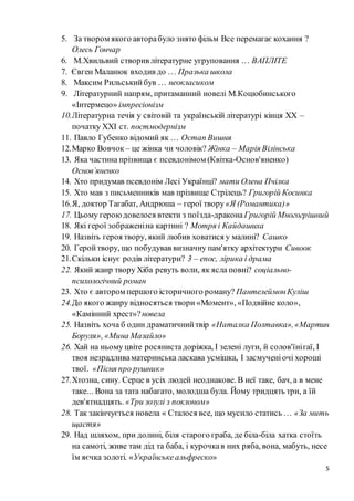 5
5. За твором якого авторабуло знято фільм Все перемагає кохання ?
Олесь Гончар
6. М.Хвильвий створив літературне угруповання … ВАПЛІТЕ
7. Євген Маланюк входив до … Празька школа
8. Максим Рильськийбув … неокласиком
9. Літературний напрям, притаманний новелі М.Коцюбинського
«Інтермецо» імпресіонізм
10.Літературна течія у світовій та українській літературі кінця ХХ –
початку ХХІ ст. постмодернізм
11. Павло Губенко відомий як … Остап Вишня
12.Марко Вовчок – це жінка чи чоловік? Жінка – Марія Вілінська
13. Яка частина прізвища є псевдонімом (Квітка-Основ'яненко)
Основ`яненко
14. Хто придумав псевдонім Лесі Українці? мати Олена Пчілка
15. Хто мав з письменників мав прізвище Стрілець? Григорій Косинка
16.Я, доктор Тагабат, Андрюша – герої твору«Я (Романтика)»
17. Цьому героюдовелося втекти з поїзда-драконаГригорій Многогрішний
18. Які герої зображеніна картині ? Мотря і Кайдашиха
19. Назвіть героя твору, який любив ховатися у малині? Сашко
20. Геройтвору, що побудував визначну пам'ятку архітектури Сивоок
21.Скільки існує родів літератури? 3 – епос, лірика і драма
22. Який жанр твору Хіба ревуть воли, як ясла повні? соціально-
психологічний роман
23. Хто є автором першого історичного роману? ПантелеймонКуліш
24.До якого жанру відносяться твори «Момент», «Подвійне коло»,
«Камінний хрест»?новела
25. Назвіть хоча б один драматичнийтвір «Наталка Полтавка»,«Мартин
Боруля», «Мина Мазайло»
26. Хай на ньому цвіте росянистадоріжка, І зелені луги, й солов'їнігаї, І
твоя незрадливаматеринська ласкава усмішка, І засмученіочі хороші
твої. «Пісня про рушник»
27.Хтозна, сину. Серце в усіх людей неоднакове. В неї таке, бач, а в мене
таке... Вона за тата набагато, молодша була. Йому тридцять три, а їй
дев'ятнадцять. «Три зозулі з поклоном»
28. Так закінчується новела « Сталося все, що мусило статись … «За мить
щастя»
29. Над шляхом, при долині, біля старого граба, де біла-біла хатка стоїть
на самоті, живе там дід та баба, і курочкав них ряба, вона, мабуть, несе
їм яєчка золоті. «Українськеальфреско»
 