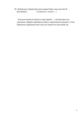 6
30. Доборолась УкраїнаДо самого краю Гірше ляха свої діти Її
розпинають. «І мертвим, і живим…»
За результатами останнього туру переміг ... і нагороджується
дипломом. Давайте привітаємо нашого переможця оплесками. А всіх
бажаючих спробуватисвої сили, ми чекаємо на наступній грі.
 