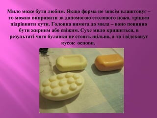 Мило може бути любим. Якщо форма не зовсім влаштовує –
то можна виправити за допомогою столового ножа, трішки
підрівняти кути. Головна вимога до мила – воно повинно
бути жирним або свіжим. Сухе мило кришиться, в
результаті чого булавки не стоять щільно, а то і відскакує
кусок основи.
 