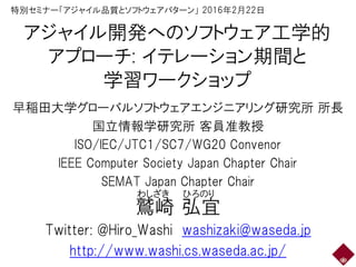 アジャイル開発へのソフトウェア工学的
アプローチ: イテレーション期間と
学習ワークショップ
早稲田大学グローバルソフトウェアエンジニアリング研究所 所長
国立情報学研究所 客員准教授
ISO/IEC/JTC1/SC7/WG20 Convenor
IEEE Computer Society Japan Chapter Chair
SEMAT Japan Chapter Chair
鷲崎 弘宜
Twitter: @Hiro_Washi washizaki@waseda.jp
http://www.washi.cs.waseda.ac.jp/
わしざき ひろのり
特別セミナー「アジャイル品質とソフトウェアパターン」 2016年2月22日
 
