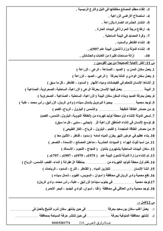 3-‫إلقاء‬‫معظم‬‫المصاسنع‬‫مخلفاتها‬‫فى‬‫النيل‬‫والترع‬‫الرئيسية‬.
4-‫استصل ح‬‫الراضى‬‫الزراعية‬.
5-‫اسنتشار‬‫الحشرات‬‫الضارة‬‫سبالزراعة‬.
6-‫ارتفاع‬‫درجة‬‫الحرارة‬‫فى‬‫البيئات‬‫الحارة‬.
7-‫وفرة‬‫المصايد‬‫فى‬‫البيئة‬‫الساحلية‬.
8-‫إسنشاء‬‫القناعطر‬‫والسدود‬.
9-‫إسنشاء‬‫الدولة‬‫وزارة‬‫لشئون‬‫البيئة‬‫عام‬1997‫م‬.
10-‫إزالة‬‫مساحات‬‫كثيرة‬‫من‬‫الغاسبات‬‫والحشائش‬.
‫س‬11‫اختر‬ :‫الجاسبة‬‫الصحيحة‬‫من‬‫سبين‬‫القوسين‬:
1‫يعمل‬ .‫سكان‬‫المدن‬‫سبـ‬‫الصيد‬ )‫الصناعة‬ -‫الرعى‬ -‫الزراعة‬ -(
1‫يعمل‬ .‫سكان‬‫الوادي‬‫و‬‫الدلتا‬‫سبحرفة‬‫الرعي‬ )‫الصيد‬ -‫الزراعة‬ -(
2‫أسنشأها‬ .‫السنسان‬‫للتحكم‬‫في‬‫الفيضاسنات‬‫ومياه‬‫السنهار‬‫السدود‬ )‫القناعطر‬ -‫كل‬ -‫ما‬‫سبق‬(
3‫البيئة‬ .......................................‫يعمل‬‫فيها‬‫السنسان‬‫سبحرفة‬‫الرعى‬‫الصناعية‬ -‫الصحراوية‬ -‫الساحلية‬ -‫الزراعية‬ )(
4‫يعمل‬ .‫سبحرفة‬‫الصيد‬‫وسبناء‬‫السفن‬‫سكان‬‫البيئة‬‫الساحلية‬ -‫الزراعية‬ )‫الصناعية‬ -‫الصحراوية‬ -(
5‫توجد‬ .‫محمية‬......................................‫سببحيرة‬‫البردويل‬‫سبشمال‬‫سيناء‬‫وادي‬ )‫رأس‬ -‫الزراسنيق‬ -‫الريان‬‫محمد‬‫علبة‬ -(
6‫من‬ .‫مصادر‬‫الطاقة‬‫النظيفة‬......................................‫والشمس‬‫البترول‬ )‫الفحم‬ -‫الريا ح‬ -(
7‫تسعى‬ .‫الدولة‬‫لسنشاء‬‫أول‬‫محطة‬‫توليد‬‫كهرسباء‬‫من‬‫)الطاقة‬(‫الفحم‬ -‫الشمس‬ -‫البترول‬ -‫النووية‬
8‫توسع‬ .‫السنسان‬‫في‬‫إسنشاء‬‫المناعطق‬‫الزراعية‬‫اثر‬‫)ايجاسبي‬‫سلبي‬ -‫كل‬ -‫ما‬(‫سبق‬
9‫من‬ .‫مصادر‬‫الطاقة‬‫المتجددة‬‫الفحم‬ )‫البترول‬ -‫الريا ح‬ -‫الغاز‬ -‫الطبيعى‬(
10‫سبناء‬ .‫عظيم‬‫في‬‫عرض‬‫النهر‬‫يخزن‬‫المياه‬‫أمامه‬‫سدود‬ )‫قناعطر‬ -‫الثنين‬ -‫معا‬(
11‫من‬ .‫أسبا‬‫تلوث‬‫الهواء‬‫المبيدات‬ )‫الحشرية‬‫مداخن‬ -‫المصاسنع‬‫السمدة‬ -‫التصحر‬ -(
12‫سكان‬ .‫البيئات‬‫الساحلية‬‫يشتهرون‬‫سبتناول‬‫الدجاج‬ )‫اللحوم‬ -‫السماك‬ -(
13‫تم‬ .‫إسنشاء‬‫وزارة‬‫الدولة‬‫لشئون‬‫البيئة‬‫عام‬)1975‫م‬-1979‫م‬-1997‫م‬-1797‫م‬(
14‫تقام‬ .‫أول‬‫محطة‬‫لتوليد‬‫الكهرسباء‬‫من‬......................................‫سبمنطقة‬‫الزعفراسنة‬‫الريا ح‬ -‫الشمس‬ -‫الفحم‬ -‫الماء‬ )(
15‫أسنشأ‬ .‫السنسان‬......................................‫لتخزين‬‫المياه‬‫القناعطر‬ ) .‫الترع‬ -‫السدود‬ -‫الرياحات‬ -(
16‫تقع‬ .‫محمية‬‫وادي‬‫الريان‬‫في‬‫محافظة‬‫أسوان‬ )‫الفيوم‬ -‫السويس‬ -‫شمال‬ -‫سيناء‬(
17‫.توجد‬‫محمية‬......................................‫في‬‫جنوب‬‫الزراسنيق‬ )‫سيناء‬‫رأس‬ -‫علبة‬ -‫وادي‬ -‫محمد‬(‫الريان‬
18‫توجد‬ .‫محمية‬‫وادي‬‫العلقي‬‫في‬‫محافظة‬‫قنا‬ )‫الوادي‬ -‫أسوان‬ -‫الجديد‬‫البحر‬ -(‫الحمر‬
‫س‬12-: ‫أكمل‬
1-‫سبحرفة‬ ‫سبورسعيد‬ ‫سكان‬ ‫أغلب‬ ‫يعمل‬..................................‫فى‬ ‫سبالعمل‬ ‫الشيخ‬ ‫شرم‬ ‫سكان‬ ‫يشتهر‬ ‫حين‬ ‫فى‬..................................
2-‫سبحرفة‬ ‫المنوفية‬ ‫محافظة‬ ‫تشتهر‬......................................‫سبمحافظة‬ ‫السياحة‬ ‫حرفة‬ ‫تنتشر‬ ‫حين‬ ‫فى‬......................................
‫عبدالرازق‬‫العربى‬01015201774 210
 